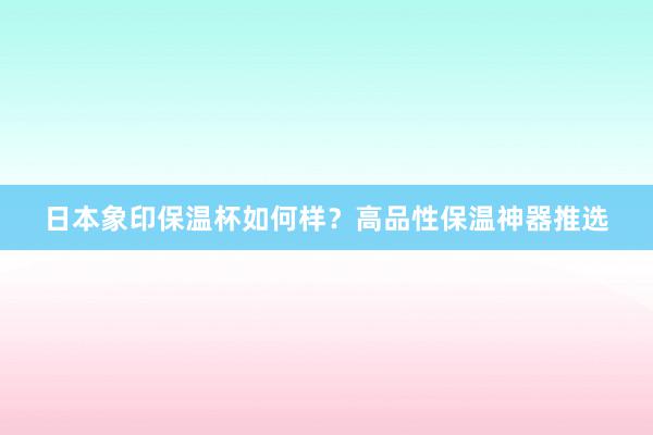 日本象印保温杯如何样？高品性保温神器推选