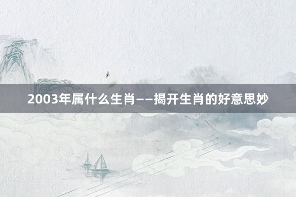 2003年属什么生肖——揭开生肖的好意思妙