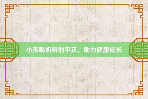 小孩喝奶粉的平正，助力健康成长