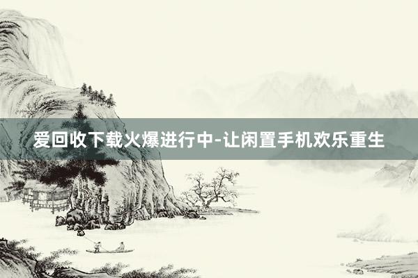 爱回收下载火爆进行中-让闲置手机欢乐重生